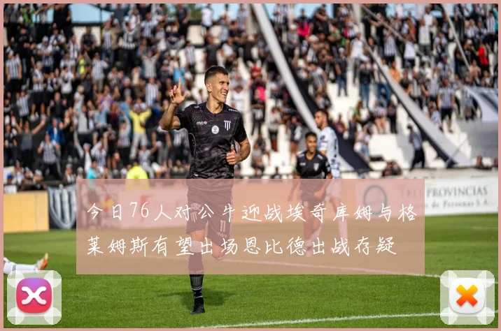 今日76人对公牛迎战埃奇库姆与格莱姆斯有望出场恩比德出战存疑