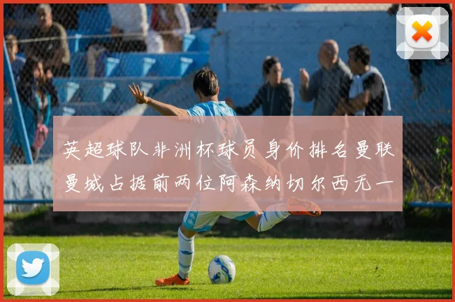 英超球队非洲杯球员身价排名曼联曼城占据前两位阿森纳切尔西无一参赛