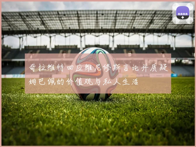 奇拉维特回应维尼修斯言论并质疑姆巴佩的价值观与私人生活