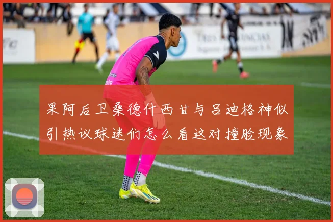 果阿后卫桑德什西甘与吕迪格神似引热议球迷们怎么看这对撞脸现象