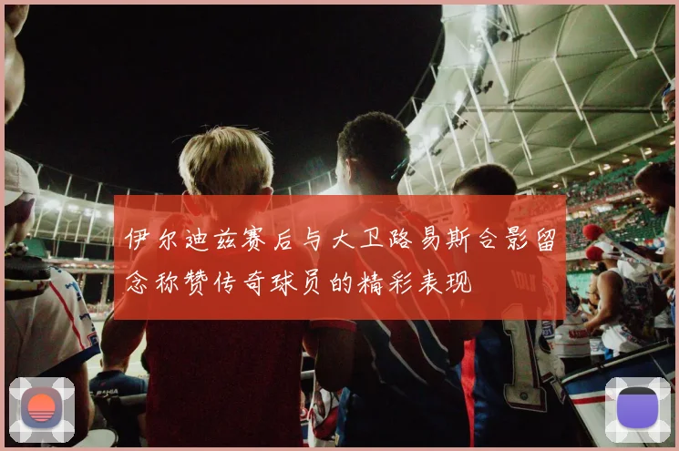 伊尔迪兹赛后与大卫路易斯合影留念称赞传奇球员的精彩表现