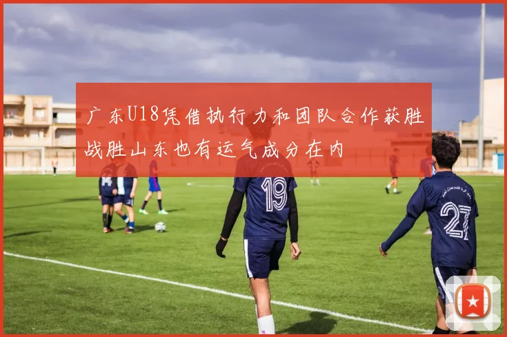 广东U18凭借执行力和团队合作获胜战胜山东也有运气成分在内