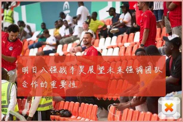 明日八强战李昊展望未来强调团队合作的重要性