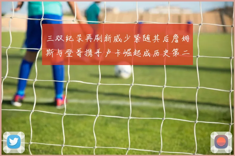 三双纪录再刷新威少紧随其后詹姆斯与登哥携手卢卡崛起成历史第二