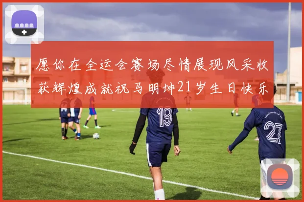 愿你在全运会赛场尽情展现风采收获辉煌成就祝马明坤21岁生日快乐