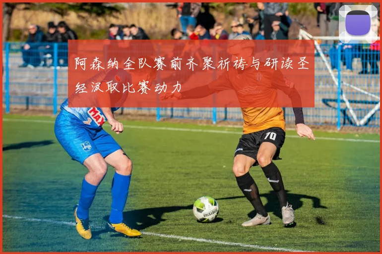 阿森纳全队赛前齐聚祈祷与研读圣经汲取比赛动力