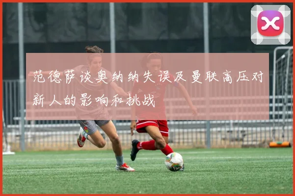 范德萨谈奥纳纳失误及曼联高压对新人的影响和挑战