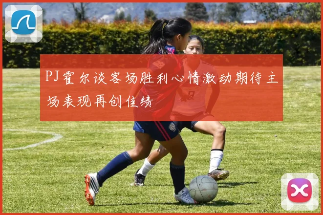 PJ霍尔谈客场胜利心情激动期待主场表现再创佳绩