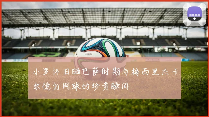 小罗怀旧晒巴萨时期与梅西里杰卡尔德打网球的珍贵瞬间