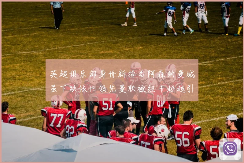 英超俱乐部身价新排名阿森纳曼城虽下跌依旧领先曼联被纽卡超越引关注