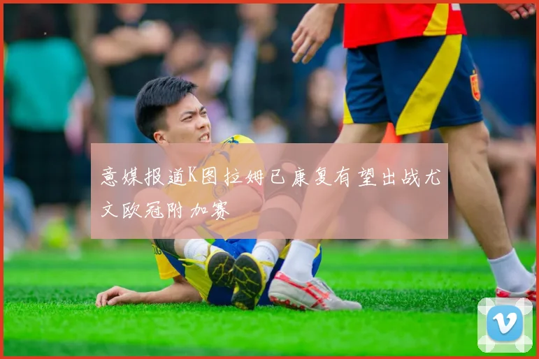 意媒报道K图拉姆已康复有望出战尤文欧冠附加赛