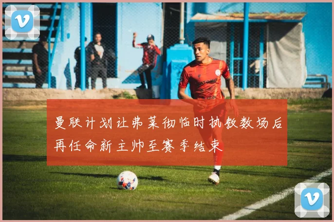 曼联计划让弗莱彻临时执教数场后再任命新主帅至赛季结束