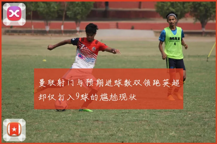 曼联射门与预期进球数双领跑英超却仅打入9球的尴尬现状